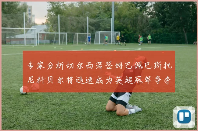 专家分析切尔西若签姆巴佩巴斯托尼科贝尔将迅速成为英超冠军争夺者