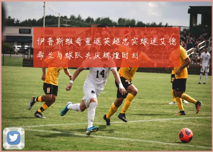 伊普斯维奇重返英超忠实球迷艾德希兰与球队共庆辉煌时刻