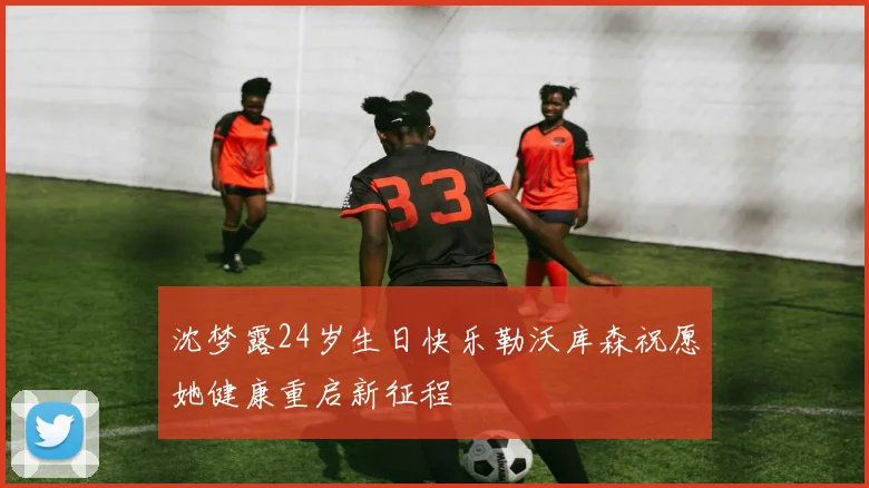 沈梦露24岁生日快乐勒沃库森祝愿她健康重启新征程