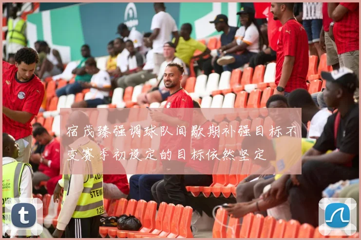 宿茂臻强调球队间歇期补强目标不变赛季初设定的目标依然坚定