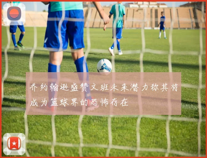 乔约翰逊盛赞文班未来潜力称其将成为篮球界的恐怖存在