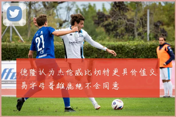 德隆认为杰伦威比切特更具价值交易字母哥雄鹿绝不会同意