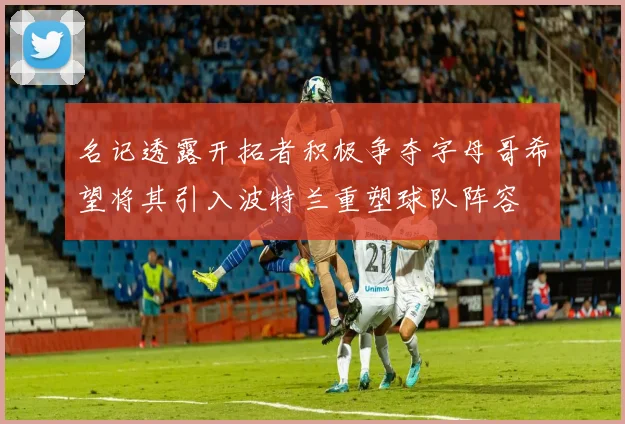 名记透露开拓者积极争夺字母哥希望将其引入波特兰重塑球队阵容
