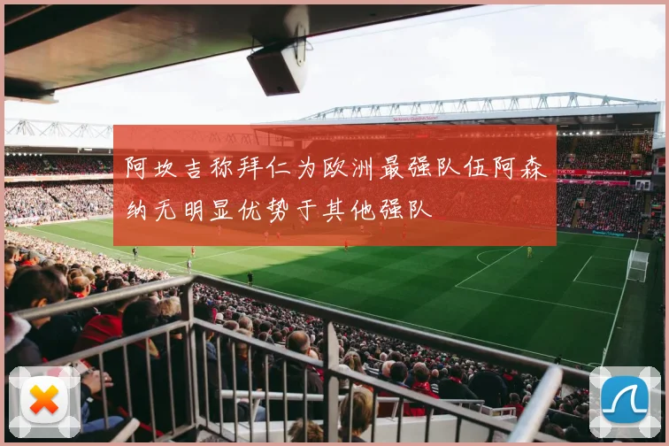 阿坎吉称拜仁为欧洲最强队伍阿森纳无明显优势于其他强队