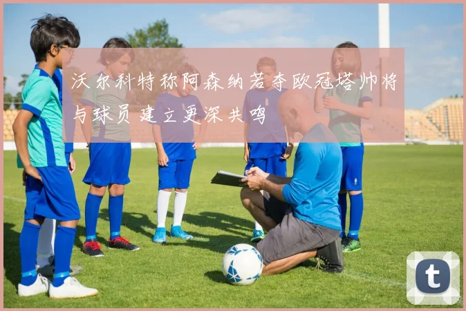 沃尔科特称阿森纳若夺欧冠塔帅将与球员建立更深共鸣