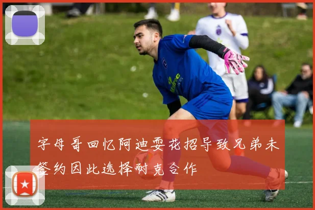 字母哥回忆阿迪耍花招导致兄弟未签约因此选择耐克合作