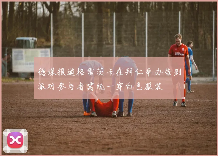 德媒报道格雷茨卡在拜仁举办告别派对参与者需统一穿白色服装