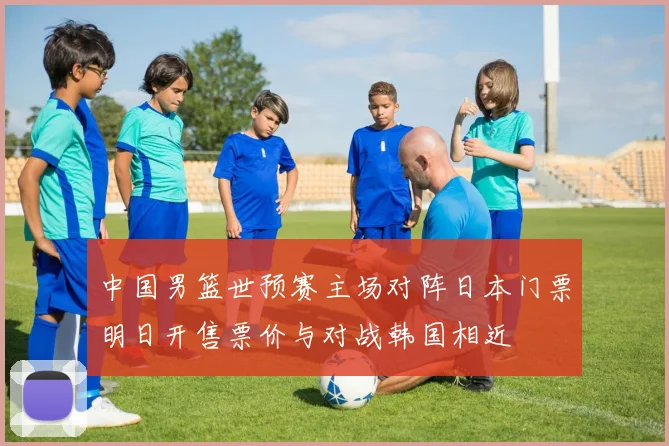 中国男篮世预赛主场对阵日本门票明日开售票价与对战韩国相近
