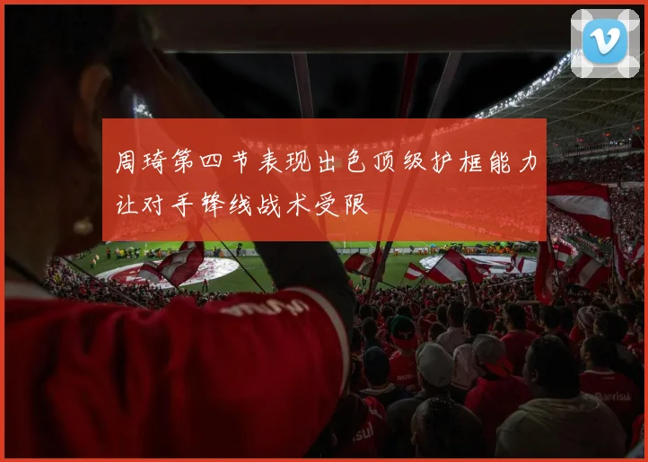 周琦第四节表现出色顶级护框能力让对手锋线战术受限