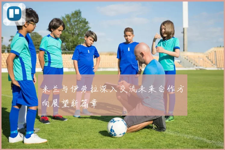 米兰与伊劳拉深入交流未来合作方向展望新篇章