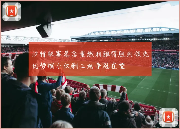 沙特联赛悬念重燃利雅得胜利领先优势缩小仅剩三轮争冠在望
