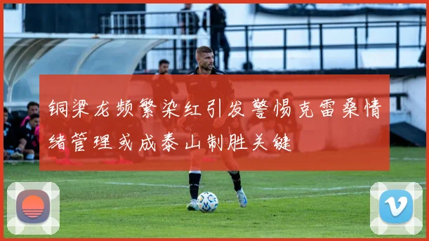 铜梁龙频繁染红引发警惕克雷桑情绪管理或成泰山制胜关键