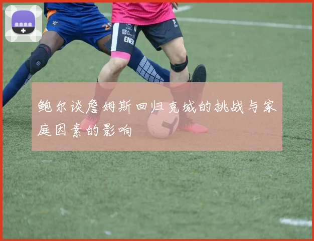 鲍尔谈詹姆斯回归克城的挑战与家庭因素的影响