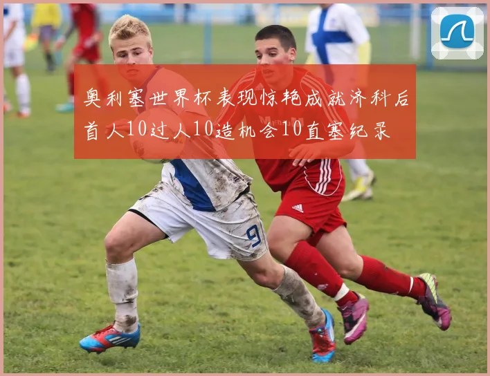 奥利塞世界杯表现惊艳成就济科后首人10过人10造机会10直塞纪录