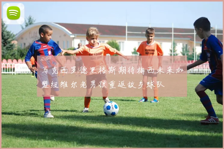 马克西罗德里格斯期待梅西未来加盟纽维尔老男孩重返故乡球队